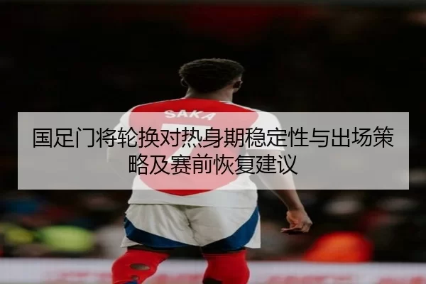国足门将轮换对热身期稳定性与出场策略及赛前恢复建议